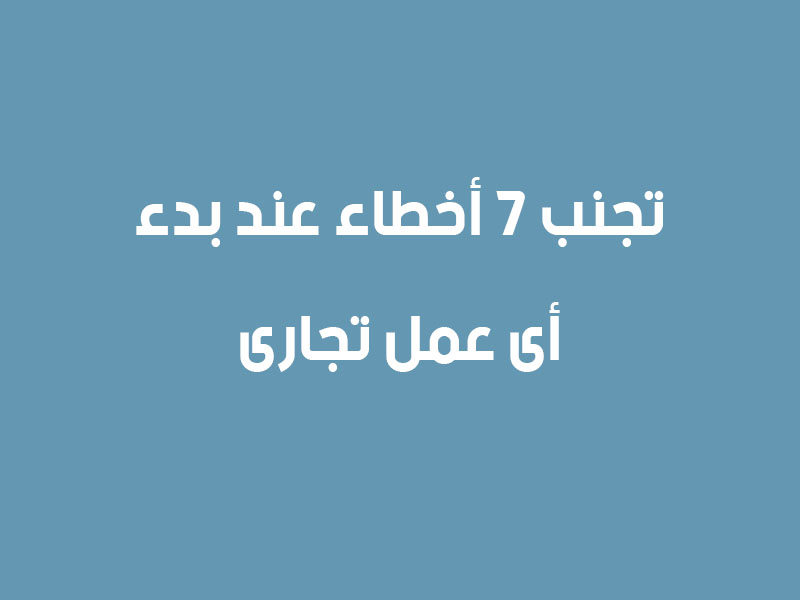 تجنب 7 أخطاء عند بدء أى عمل تجارى